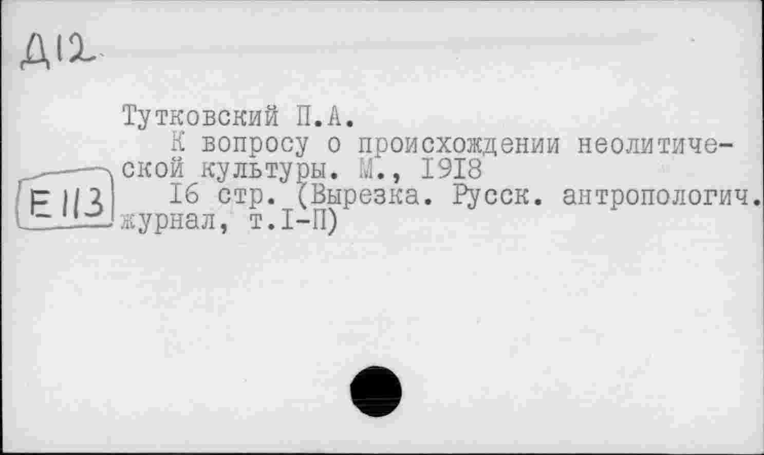 ﻿ДІ2-
Тутковский П.А.
К вопросу о происхождении неолитиче-
. ской культуры. М., 1918
pin' 16 стр. (Вырезка. Русск. антропологич. jzJlzUжурнал, т.1-П)